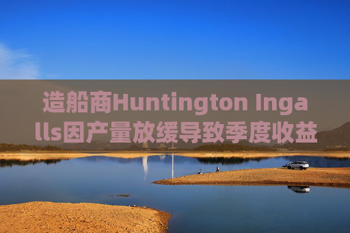 造船商Huntington Ingalls因产量放缓导致季度收益下降
