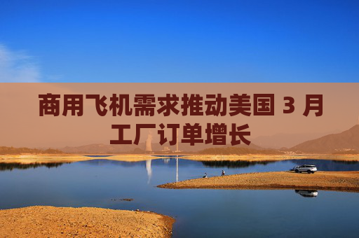 商用飞机需求推动美国 3 月工厂订单增长  第1张