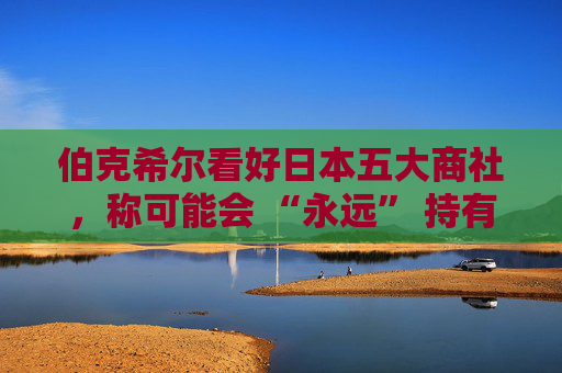 伯克希尔看好日本五大商社,称可能会 “永远” 持有它们的股份 第1张 伯克希尔看好日本五大商社,称可能会 “永远” 持有它们的股份 第1张