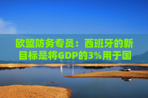 欧盟防务专员：西班牙的新目标是将GDP的3%用于国防