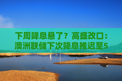 下周降息悬了?高盛改口:澳洲联储下次降息推迟至5月