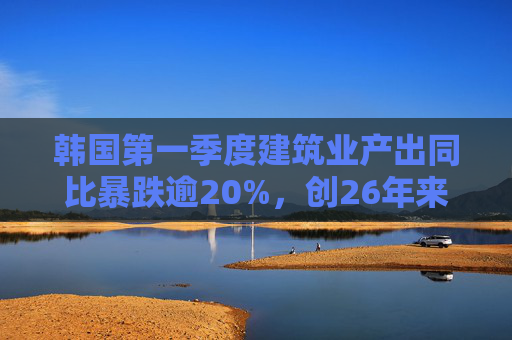韩国第一季度建筑业产出同比暴跌逾20%，创26年来最大降幅