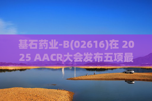 基石药业-B(02616)在 2025 AACR大会发布五项最新研究成果