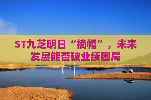 ST九芝明日“摘帽”，未来发展能否破业绩困局