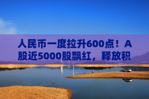 人民币一度拉升600点！A股近5000股飘红，释放积极信号