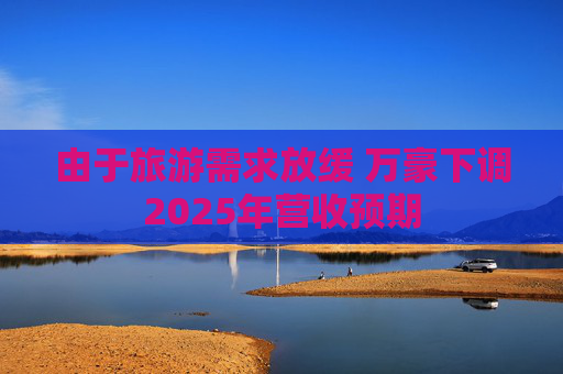 由于旅游需求放缓 万豪下调2025年营收预期
