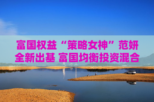 富国权益“策略女神”范妍全新出基 富国均衡投资混合型基金5月12日首发