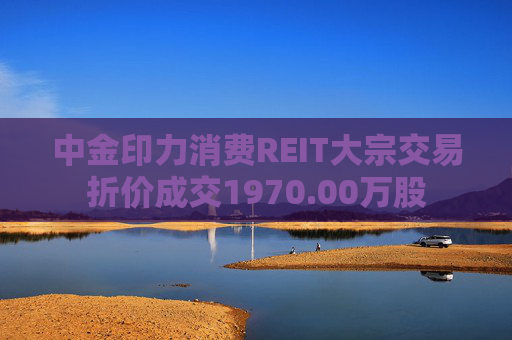 中金印力消费REIT大宗交易折价成交1970.00万股