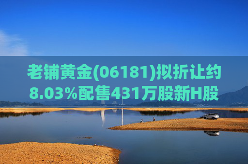 老铺黄金(06181)拟折让约8.03%配售431万股新H股 净筹约26.98亿港元