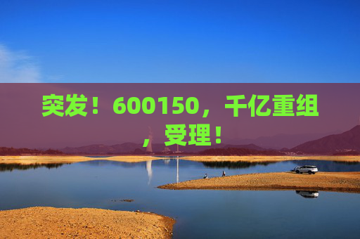 突发！600150，千亿重组，受理！