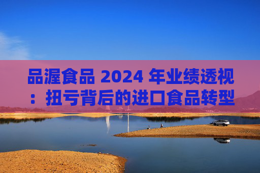 品渥食品 2024 年业绩透视：扭亏背后的进口食品转型之痛