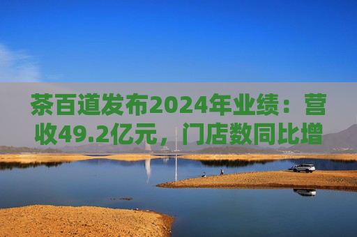 茶百道发布2024年业绩：营收49.2亿元，门店数同比增长7.6%