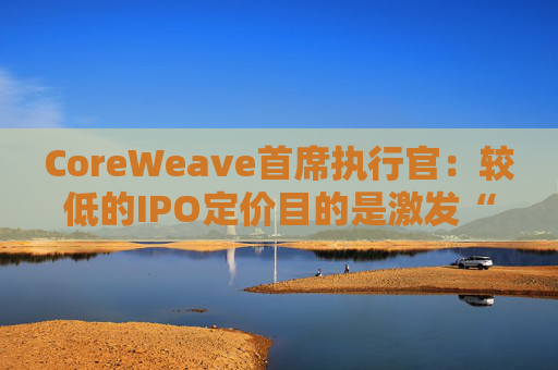 CoreWeave首席执行官:较低的IPO定价目的是激发“购买兴趣”
