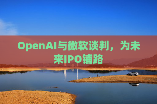 OpenAI与微软谈判,为未来IPO铺路