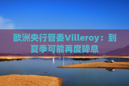 欧洲央行管委Villeroy：到夏季可能再度降息