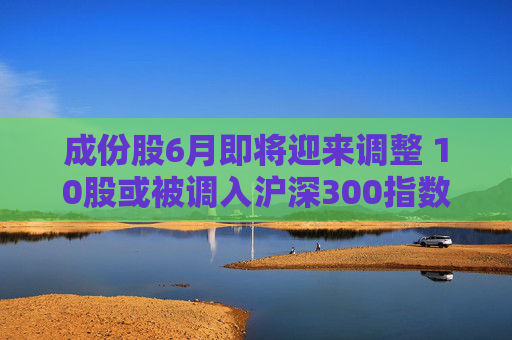 成份股6月即将迎来调整 10股或被调入沪深300指数