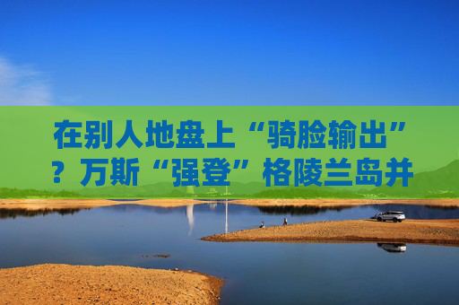 在别人地盘上“骑脸输出”？万斯“强登”格陵兰岛并痛批丹麦  第1张
