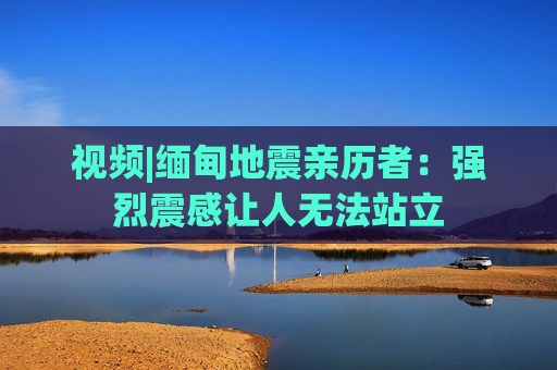 视频|缅甸地震亲历者:强烈震感让人无法站立 第1张 视频|缅甸地震亲历者:强烈震感让人无法站立 第1张