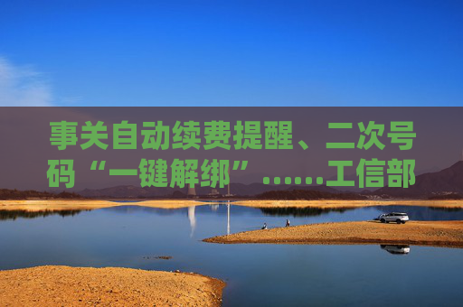事关自动续费提醒、二次号码“一键解绑”……工信部明确：今年将重点解决
