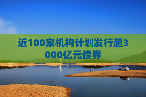 近100家机构计划发行超3000亿元债券