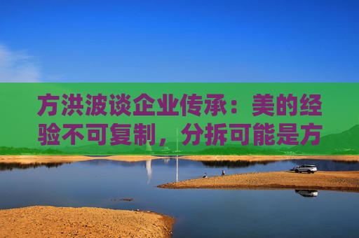 方洪波谈企业传承:美的经验不可复制,分拆可能是方法之一