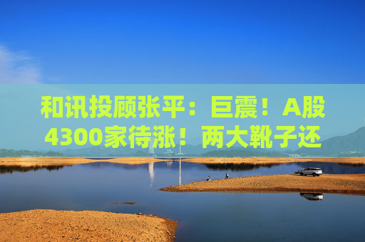 和讯投顾张平：巨震！A股4300家待涨！两大靴子还没落地，又迎压力？  第1张