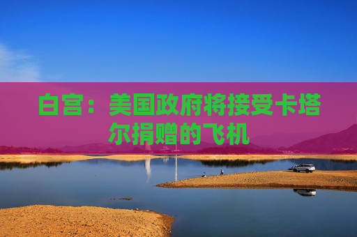 白宫:美国政府将接受卡塔尔捐赠的飞机