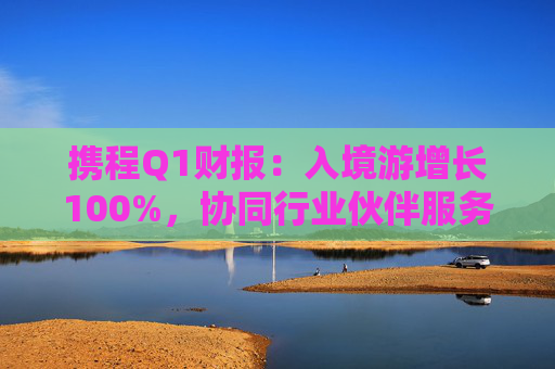 携程Q1财报：入境游增长100%，协同行业伙伴服务全球游客