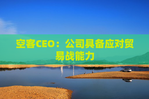 空客CEO：公司具备应对贸易战能力