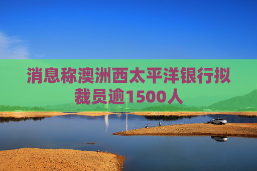 消息称澳洲西太平洋银行拟裁员逾1500人