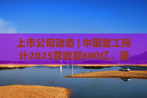 上市公司动态 | 中国重工预计2025营收超600亿，潮宏基、兆易创新拟定“A+H”