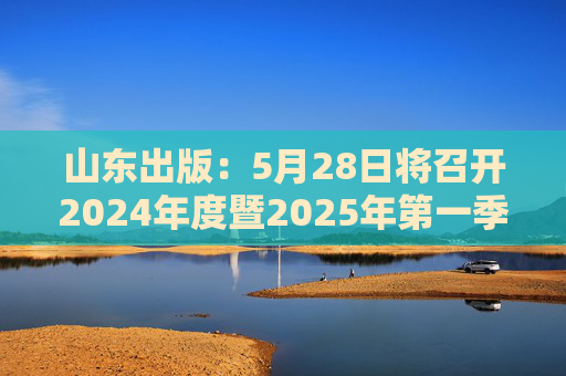山东出版：5月28日将召开2024年度暨2025年第一季度业绩说明会