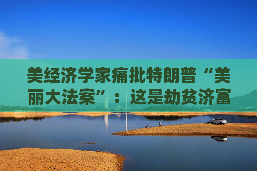 美经济学家痛批特朗普“美丽大法案”：这是劫贫济富