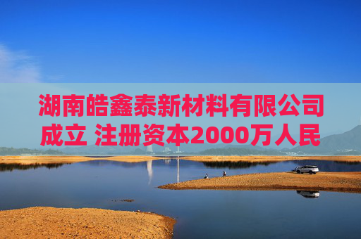 湖南皓鑫泰新材料有限公司成立 注册资本2000万人民币