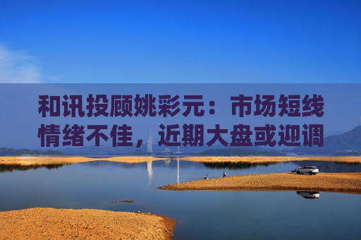 和讯投顾姚彩元：市场短线情绪不佳，近期大盘或迎调整