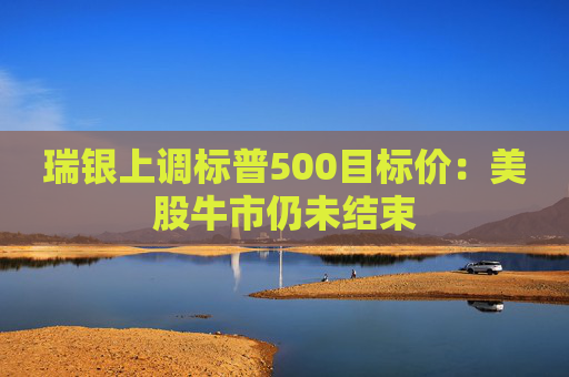 瑞银上调标普500目标价:美股牛市仍未结束