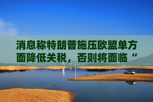 消息称特朗普施压欧盟单方面降低关税，否则将面临“对等”关税