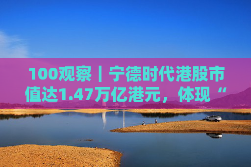 100观察|宁德时代港股市值达1.47万亿港元,体现“碳中和”时代的资本流向与技术话语权