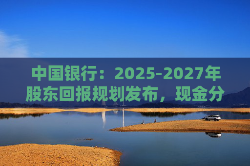 中国银行:2025-2027年股东回报规划发布,现金分红比例不低于10%