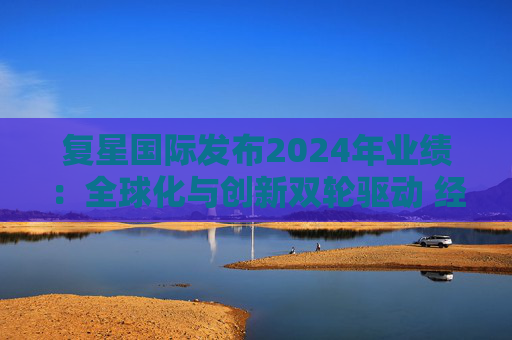 复星国际发布2024年业绩:全球化与创新双轮驱动 经营底盘稳健
