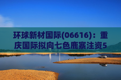 环球新材国际(06616):重庆国际拟向七色鹿寨注资5亿元