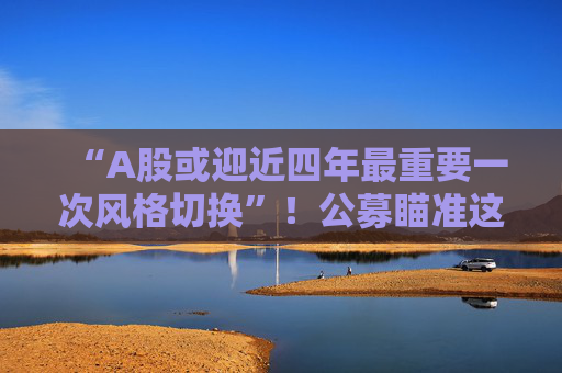 “A股或迎近四年最重要一次风格切换”！公募瞄准这些方向