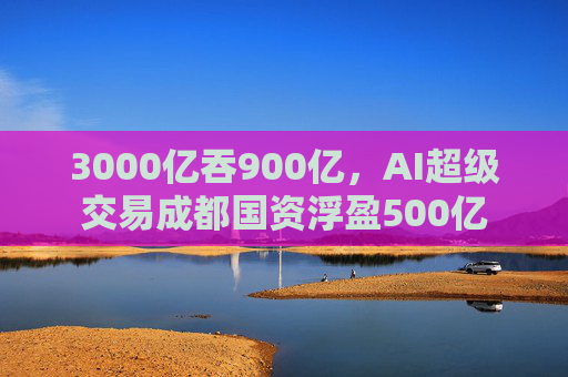 3000亿吞900亿，AI超级交易成都国资浮盈500亿  第1张