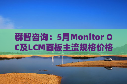 群智咨询：5月Monitor OC及LCM面板主流规格价格有望继续保持温和上涨态势 但涨幅将开始收窄