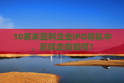 10家未盈利企业IPO排队中，后续走向如何？