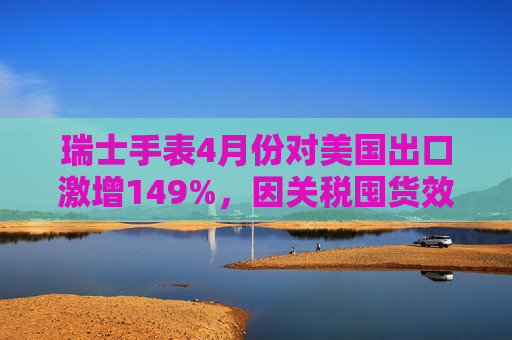 瑞士手表4月份对美国出口激增149%，因关税囤货效应