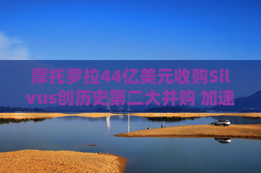 摩托罗拉44亿美元收购Silvus创历史第二大并购 加速布局战术通信领域