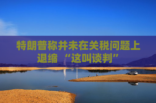 特朗普称并未在关税问题上退缩 “这叫谈判”