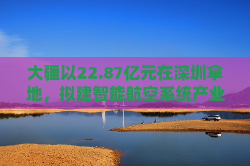 大疆以22.87亿元在深圳拿地，拟建智能航空系统产业全球总部