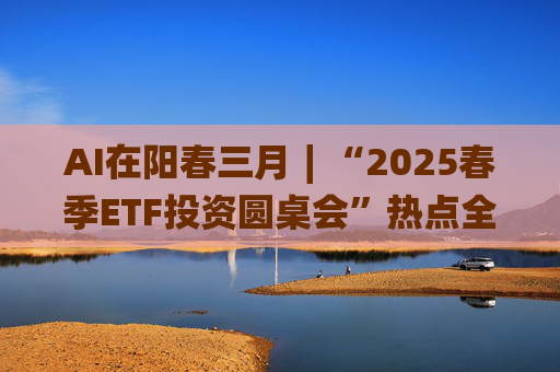 AI在阳春三月∣“2025春季ETF投资圆桌会”热点全解析